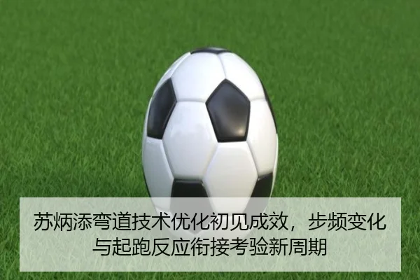 苏炳添弯道技术优化初见成效，步频变化与起跑反应衔接考验新周期